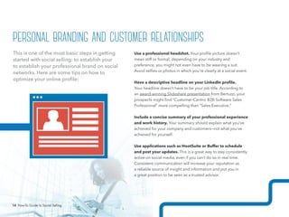 14 How-To Guide to Social Selling
Use a professional headshot. Your profile picture doesn’t
mean stiff or formal; depending on your industry and
preference, you might not even have to be wearing a suit.
Avoid selfies or photos in which you’re clearly at a social event.
Have a descriptive headline on your LinkedIn profile.
Your headline doesn’t have to be your job title. According to
an award-winning Slideshare presentation from Bertuzzi, your
prospects might find “Customer-Centric B2B Software Sales
Professional” more compelling than “Sales Executive.”
Include a concise summary of your professional experience
and work history. Your summary should explain what you’ve
achieved for your company and customers—not what you’ve
achieved for yourself.
Use applications such as HootSuite or Buffer to schedule
and post your updates. This is a great way to stay consistently
active on social media, even if you can’t do so in real time.
Consistent communication will increase your reputation as
a reliable source of insight and information and put you in
a great position to be seen as a trusted advisor.
This is one of the most basic steps in getting
started with social selling: to establish your
to establish your professional brand on social
networks. Here are some tips on how to
optimize your online profile:
personal branding and customer relationships
14 How-To Guide to Social Selling
 