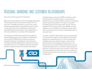 15 How-To Guide to Social Selling
Craig Rosenberg, cofounder of TOPO, remembers a caller
who left a positive impression when, in a voicemail, she
explained how much she admired the content on Rosenberg’s
popular blog, the Funnelholic. “This was at a time when I
was getting about 50 cold calls a week,” he says. “She just
projected a lot of energy, and she said, ‘Whether we work
together or not, I just think your content is amazing, and I’d
love to talk with you for five minutes.’” Rosenberg ended up
calling her back.
“Primarily, I called her back because I was so impressed that
she had done her research, and I could tell her enthusiasm
was genuine,” Rosenberg says. “For me, this situation was
probably a bit unique because I blog so much, but I do
believe that there is knowledge waiting out there on the
Internet and social media that sales professionals can use to
change the way they have a conversation with a prospect. It
goes from, ‘Hey, do you want to buy my stuff?’ to ‘Hey, I have
some great ideas for you because I see you’re doing X, and
I’d love to talk about how I can help you in the same way I’ve
helped others.’”
How Social Changed the Cold Call
Many social selling experts say one of the biggest advantages
of social media is that it has turned the cold call into “the
warm call.” The ability to transform a cold call into a warm
introduction/lead perfectly encapsulates the value of social
for sales teams. Not only is cold calling an arduous and
psychologically draining activity for many salespeople, it’s
not nearly as effective as a socially informed approach.
According to a LinkedIn study, cold calls were ranked as
the least effective way to gain the attention of B2B buyers.
In fact, only 4% of B2B buyers said they would have a
favorable impression of a salesperson who reached out
cold. Meanwhile 87% of B2B buyers said they would have a
favorable impression of a salesperson who was introduced
to them through someone in their professional network.
personal branding and customer relationships
 