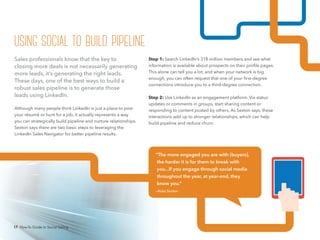 17 How-To Guide to Social Selling
Step 1: Search LinkedIn’s 318 million members and see what
information is available about prospects on their profile pages.
This alone can tell you a lot, and when your network is big
enough, you can often request that one of your first-degree
connections introduce you to a third-degree connection.
Step 2: Use LinkedIn as an engagement platform. Via status
updates or comments in groups, start sharing content or
responding to content posted by others. As Sexton says, these
interactions add up to stronger relationships, which can help
build pipeline and reduce churn.
Sales professionals know that the key to
closing more deals is not necessarily generating
more leads, it’s generating the right leads.
These days, one of the best ways to build a
robust sales pipeline is to generate those
leads using LinkedIn.
Although many people think LinkedIn is just a place to post
your résumé or hunt for a job, it actually represents a way
you can strategically build pipeline and nurture relationships.
Sexton says there are two basic steps to leveraging the
LinkedIn Sales Navigator for better pipeline results.
“The more engaged you are with [buyers],
the harder it is for them to break with
you...If you engage through social media
throughout the year, at year-end, they
know you.”
—Koka Sexton
using social to build pipeline
17 How-To Guide to Social Selling
 