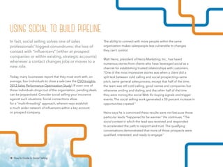 18 How-To Guide to Social Selling
The ability to connect with more people within the same
organization makes salespeople less vulnerable to changes
they can’t control.
Matt Heinz, president of Heinz Marketing, Inc., has heard
numerous stories from clients who have leveraged social as a
channel for establishing trusted relationships with customers.
“One of the most impressive stories was when a client did a
split test between cold calling and social prospecting—same
pitch, same general sales process, except that half of the time,
the team was still cold calling, good names and companies but
otherwise smiling and dialing, and the other half of the time
they were mining the social Web for buying signals and trigger
events. The social selling work generated a 50 percent increase in
opportunities created.”
Heinz says he is convinced these results were not because those
particular leads “happened to be warmer.” He continues, “The
social context in which the lead was received and responded
to accelerated the path to rapport and trust. The qualifying
conversations demonstrated that more of those prospects were
qualified, interested, and ready to engage.”
In fact, social selling solves one of sales
professionals’ biggest conundrums: the loss of
contact with “influencers” (either at prospect
companies or within existing, strategic accounts)
whenever a contact changes jobs or moves to a
new role.
Today, many businesses report that they must work with, on
average, four individuals to close a sale (see the CSO Insights
2012 Sales Performance Optimization Study). If even one of
those individuals drops out of the organization, pending deals
can be jeopardized. Consider social selling your insurance
against such situations. Social connections allow
for a “multi-threading” approach, wherein reps establish
a much wider network of influencers within a key account
or prospect company.
using social to build pipeline
18 How-To Guide to Social Selling
 
