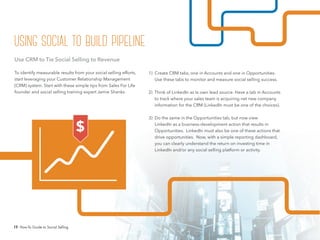 19 How-To Guide to Social Selling
1) Create CRM tabs, one in Accounts and one in Opportunities.
Use these tabs to monitor and measure social selling success.
2) Think of LinkedIn as ts own lead source. Have a tab in Accounts
to track where your sales team is acquiring net new company
information for the CRM (LinkedIn must be one of the choices).
3) Do the same in the Opportunities tab, but now view
LinkedIn as a business-development action that results in
Opportunities. LinkedIn must also be one of these actions that
drive opportunities. Now, with a simple reporting dashboard,
you can clearly understand the return on investing time in
LinkedIn and/or any social selling platform or activity.
Use CRM to Tie Social Selling to Revenue
To identify measurable results from your social selling efforts,
start leveraging your Customer Relationship Management
(CRM) system. Start with these simple tips from Sales For Life
founder and social selling training expert Jamie Shanks.
$
using social to build pipeline
 