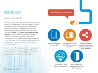2 How-To Guide to Social Selling
How social changed
the cold call
Social selling success
stories from enterprise
companies
How to create and
leverage your personal/
professional brand on
social networks
Tips to avoid a sales
pitch on social media
What the future of
social selling holds for
B2B companies
Why Read this eBook?
As much of the business-to-business (B2B) buying process
continues to move online, social networks have become
fundamental to the success of sales organizations. For
example, According to The Aberdeen Group, sales
professionals who use social selling help best-in-class
companies achieve a 16 percent gain in year-over-year
revenue, four times better than at typical companies.
The stories in this eBook illustrate similar results:
increasing numbers of B2B salespeople are using social
media to increase their revenue potential, exceed quota,
prospect more effectively, and consistently create a
more robust pipeline.
Social networks offer sales organizations new opportunities
to connect with customers and close deals. This eBook
provides a practical understanding of social selling and how
companies are using social tools and tactics.
In this eBook you will learn:introduction
2 How-To Guide to Social Selling
 