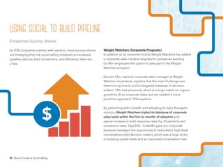 20 How-To Guide to Social Selling
Weight Watchers (Corporate Programs)
In addition to its consumer brand, Weight Watchers has added
a corporate sales initiative targeted at companies wanting
to offer employees the option to take part in the Weight
Watchers program.
Duncan Ellis, national corporate sales manager at Weight
Watchers Australasia, explains that the main challenge was
determining how to build a targeted database of decision
makers. “We had previously relied to a large extent on organic
growth to drive corporate sales, but we needed a more
proactive approach,” Ellis explains.
By partnering with LinkedIn and adopting its Sales Navigator
solution, Weight Watchers tripled its database of corporate
sales leads within the first six months of adoption and
saw an increase in both response rates (by 20 percent) and
conversion rates. Says Ellis, “LinkedIn gave our corporate
business managers the opportunity to have direct, high-level
conversations with decision makers, which was a huge factor
in building quality leads and an improved conversation rate.”
Enterprise Success Stories
As B2B companies partner with vendors, more success stories
are emerging that link social selling initiatives to increased
pipeline velocity, lead conversions, and efficiency. Here are
a few:
$
using social to build pipeline
 