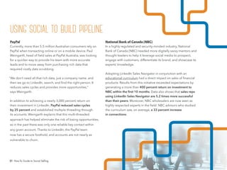 21 How-To Guide to Social Selling
National Bank of Canada (NBC)
In a highly regulated and security-minded industry, National
Bank of Canada (NBC) needed more digitally savvy mentors and
thought leaders to help it leverage social media to prospect,
engage with customers, differentiate its brand, and showcase its
experts’ knowledge.
Adopting LinkedIn Sales Navigator in conjunction with an
educational curriculum had a direct impact on sales of financial
products. Results from this initiative exceeded expectations by
generating a more than 400 percent return on investment to
NBC within the ﬁrst 10 months. Data also shows that sales reps
using LinkedIn Sales Navigator are 5.2 times more successful
than their peers. Moreover, NBC wholesalers are now seen as
highly respected experts in the ﬁeld: NBC advisors who studied
the curriculum saw, on average, a 33 percent increase
in connections.
PayPal
Currently, more than 5.5 million Australian consumers rely on
PayPal when transacting online or on a mobile device. Paul
Weingarth, head of field sales at PayPal Australia, was looking
for a quicker way to provide his team with more accurate
leads and to move away from purchasing rich data that
required costly data scrubbing.
“We don’t need all that rich data, just a company name, and
then we go to LinkedIn, search, and find the right person. It
reduces sales cycles and provides more opportunities,”
says Weingarth.
In addition to achieving a nearly 3,000 percent return on
their investment in LinkedIn, PayPal reduced sales cycles
by 25 percent and established multiple threading through
its accounts. Weingarth explains that this multi-threaded
approach has helped eliminate the risk of losing opportunities,
as in the past there was only one reliable key contact within
any given account. Thanks to LinkedIn, the PayPal team
now has a secure foothold, and accounts are not nearly as
vulnerable to churn.
using social to build pipeline
 