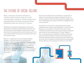 23 How-To Guide to Social Selling
Heinz envisions a future when “social selling” is simply seen as
“selling.” “Do you really want to keep cold calling?” he asks, “or
would you prefer to respond to buying signals and trigger events
that immediately give you rapport, context, and engagement from
more prospects?”
He adds that, in the short-term, sales professionals and sales
organizations who embrace social selling will “run circles” around
their peers and competition. “They will win the race to build
credibility and preference with their prospects before competitors
even show up or know what’s going on,” he says. “Medium-
term, more organizations will be able to map their social selling
activities directly to pipeline contribution and closed business.
Today, that attribution tracking is spotty at best, but I believe once
we see the direct tie between social selling practices and pipeline
velocity, efficiency, and conversions, it will become impossible.”
Many companies are either reluctant to
embrace social media for sales or are still
moving slowly in doing so. Industry experts and
analysts believe that these companies will be
left behind within the next five to 10 years.
Jill Rowley, who designed and deployed an online social
selling training program for Oracle’s global sales force, says
the reluctance is understandable at companies that “have
been around a long time and are used to having control.” She
says, however, that C-level executives must take action now to
ensure future success.
“We live in a collaborative economy,” Rowley told Mark
Schaefer in a YouTube interview (“Social Selling with
Jill Rowley and Mark Schaefer”). “By 2025, 75 percent of the
workforce will be Millennials. [They] were born digital, born
mobile, born social. They are used to having untethered
access to information, to people…In 2020, 50 percent of
the workforce will be Millennials…Those are our employees,
those are our customers, those are our partners. Businesses
must evolve.”
the future of social selling
23 How-To Guide to Social Selling
 
