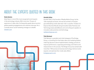 25 How-To Guide to Social Selling
Anneke Seley
Anneke Seley is the founder of Reality Works Group. As the
12th employee at Oracle, she was the architect of Oracle’s
groundbreaking inside sales team. She is coauthor of Sales 2.0:
Improve Business Results Using Innovative Sales Practices and
Technology (www.sales20book.com) and a frequent speaker on
innovative sales practices and technology.
realityworksgroup.com
Trish Bertuzzi
Trish Bertuzzi is president and chief strategist of The Bridge
Group, a consulting firm that helps sales and marketing leaders
make big decisions about implementation strategy, process to
improve performance, supporting technology, and metrics and
measurement. In the process, The Bridge Group has worked with
more than 190 business-to-business technology clients to build,
expand, and optimize their inside sales efforts.
bridgegroupinc.com
Koka Sexton
Koka Sexon is one of the most recognized social experts
in the technology industry. With more than 10 years of
experience in sales roles, he frequently speaks about social at
global speaking engagements and customer trainings. He is
currently senior social marketing manager at LinkedIn.
linkedin.com
about the experts quoted in this book
25 How-To Guide to Social Selling
 