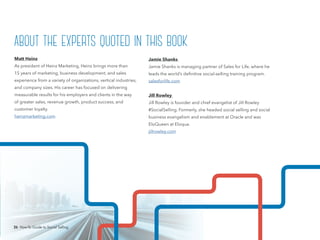 26 How-To Guide to Social Selling
Jamie Shanks
Jamie Shanks is managing partner of Sales for Life, where he
leads the world’s definitive social-selling training program.
salesforlife.com
Jill Rowley
Jill Rowley is founder and chief evangelist of Jill Rowley
#SocialSelling. Formerly, she headed social selling and social
business evangelism and enablement at Oracle and was
EloQueen at Eloqua.
jillrowley.com
Matt Heinz
As president of Heinz Marketing, Heinz brings more than
15 years of marketing, business development, and sales
experience from a variety of organizations, vertical industries,
and company sizes. His career has focused on delivering
measurable results for his employers and clients in the way
of greater sales, revenue growth, product success, and
customer loyalty.
heinzmarketing.com
about the experts quoted in this book
26 How-To Guide to Social Selling
 