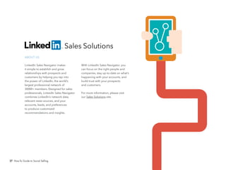 27 How-To Guide to Social Selling
With LinkedIn Sales Navigator, you
can focus on the right people and
companies, stay up-to-date on what’s
happening with your accounts, and
build trust with your prospects
and customers.
For more information, please visit
our Sales Solutions site.
ABOUT US
LinkedIn Sales Navigator makes
it simple to establish and grow
relationships with prospects and
customers by helping you tap into
the power of LinkedIn, the world’s
largest professional network of
300M+ members. Designed for sales
professionals, LinkedIn Sales Navigator
combines LinkedIn’s network data,
relevant news sources, and your
accounts, leads, and preferences
to produce customized
recommendations and insights.
 