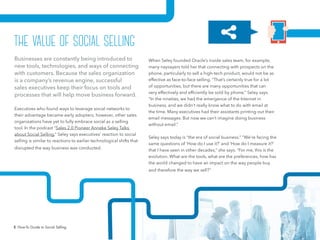 5 How-To Guide to Social Selling
When Seley founded Oracle’s inside sales team, for example,
many naysayers told her that connecting with prospects on the
phone, particularly to sell a high-tech product, would not be as
effective as face-to-face selling. “That’s certainly true for a lot
of opportunities, but there are many opportunities that can
very effectively and efficiently be sold by phone,” Seley says.
“In the nineties, we had the emergence of the Internet in
business, and we didn’t really know what to do with email at
the time. Many executives had their assistants printing out their
email messages. But now we can’t imagine doing business
without email.”
Seley says today is “the era of social business.” “We’re facing the
same questions of ‘How do I use it?’ and ‘How do I measure it?’
that I have seen in other decades,” she says. “For me, this is the
evolution. What are the tools, what are the preferences, how has
the world changed to have an impact on the way people buy
and therefore the way we sell?”
Businesses are constantly being introduced to
new tools, technologies, and ways of connecting
with customers. Because the sales organization
is a company’s revenue engine, successful
sales executives keep their focus on tools and
processes that will help move business forward.
Executives who found ways to leverage social networks to
their advantage became early adopters; however, other sales
organizations have yet to fully embrace social as a selling
tool. In the podcast “Sales 2.0 Pioneer Anneke Seley Talks
about Social Selling,” Seley says executives’ reaction to social
selling is similar to reactions to earlier technological shifts that
disrupted the way business was conducted.
the value of social selling
 