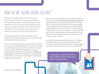 9 How-To Guide to Social Selling
Sexton, who Forbes recently reported as ranking number one
among the top 30 “most influential social sales professionals
online,” says that his own journey with social selling began
when he was an inside sales rep and had no way of getting
to know prospects the way field sales reps traditionally did—
namely, through face-to-face interaction. “I didn’t get to go
to their offices, so I never saw the pictures on their walls, their
golf trophies, or whatever else might have helped me build
rapport and a relationship,” Sexton says. “I just had a name,
a phone number, and a title.”
Social media, he says, opened the door for him. “Suddenly
I knew when they were on vacation and when they were
coming back, who they were connected to in an organization,
and what connections I might have in common with them.”
The term “social selling” is still fairly new,
and, even just five to 10 years ago, despite
the explosive growth and popularity of social
networks, many B2B executives believed that
such social sites as Twitter and LinkedIn were
distractions that would draw salespeople’s
attention away from core selling activities.
They also believed that LinkedIn was largely a résumé
repository, where salespeople would go to hunt for new jobs
or be poached by the competition.
There is a growing awareness among sales leaders, however,
that, at its core, social selling adheres to the same time-tested
principles of sales success. Consider the definition of social
selling put forth by LinkedIn’s global senior manager of
social marketing, Koka Sexton, in his blog post “The Rise of
Social Selling.” He defines social selling as, “leveraging your
professional brand to fill your pipeline with the right people,
insights, and relationships.” the right people, insights, and
relationships.”
Leveraging your professional brand to
fill your pipeline with the right people,
insights, and relationships.
how do we define social selling?
 
