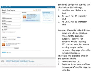 Similar to Google Ad, but you can also include 50x50 image.Headline has 25 character limit.Ad Line 1 has 35 character limitAd Line 2 has 35 character limitYou can differentiate the URL you show, and URL destination. This is for the branding purpose, I believe. For instance, we are showing FG2.com on here, but we are sending people to the company blog page where the campaign happens.There are two clickable links on the advertisement.To your desired URLTo either Someone’s profile or the company’s profile page on LinkedIn
