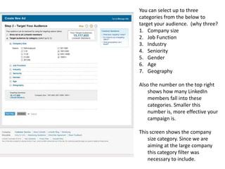 You can select up to three categories from the below to target your audience.  (why three?Company sizeJob FunctionIndustrySeniorityGenderAgeGeographyAlso the number on the top right shows how many LinkedIn members fall into these categories. Smaller this number is, more effective your campaign is.This screen shows the company size category. Since we are aiming at the large company this category filter was necessary to include.  
