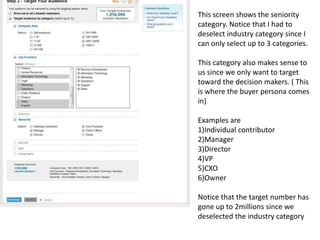 This screen shows the seniority category. Notice that I had to deselect industry category since I can only select up to 3 categories. This category also makes sense to us since we only want to target toward the decision makers. ( This is where the buyer persona comes in)Examples are1)Individual contributor2)Manager3)Director4)VP5)CXO6)OwnerNotice that the target number has gone up to 2millions since we deselected the industry category