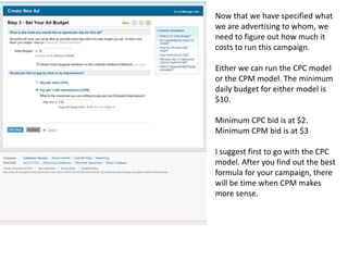 Now that we have specified what we are advertising to whom, we need to figure out how much it costs to run this campaign. Either we can run the CPC model or the CPM model. The minimum daily budget for either model is $10. Minimum CPC bid is at $2. Minimum CPM bid is at $3I suggest first to go with the CPC model. After you find out the best formula for your campaign, there will be time when CPM makes more sense. 