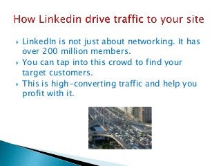  LinkedIn is not just about networking. It has
over 200 million members.
 You can tap into this crowd to find your
target customers.
 This is high-converting traffic and help you
profit with it.
 