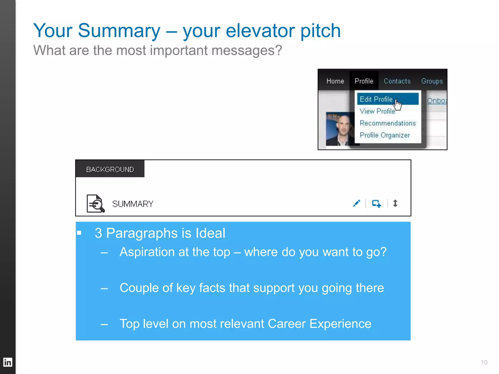 Your Summary – your elevator pitch
What are the most important messages?
 3 Paragraphs is Ideal
– Aspiration at the top – where do you want to go?
– Couple of key facts that support you going there
– Top level on most relevant Career Experience
10
 