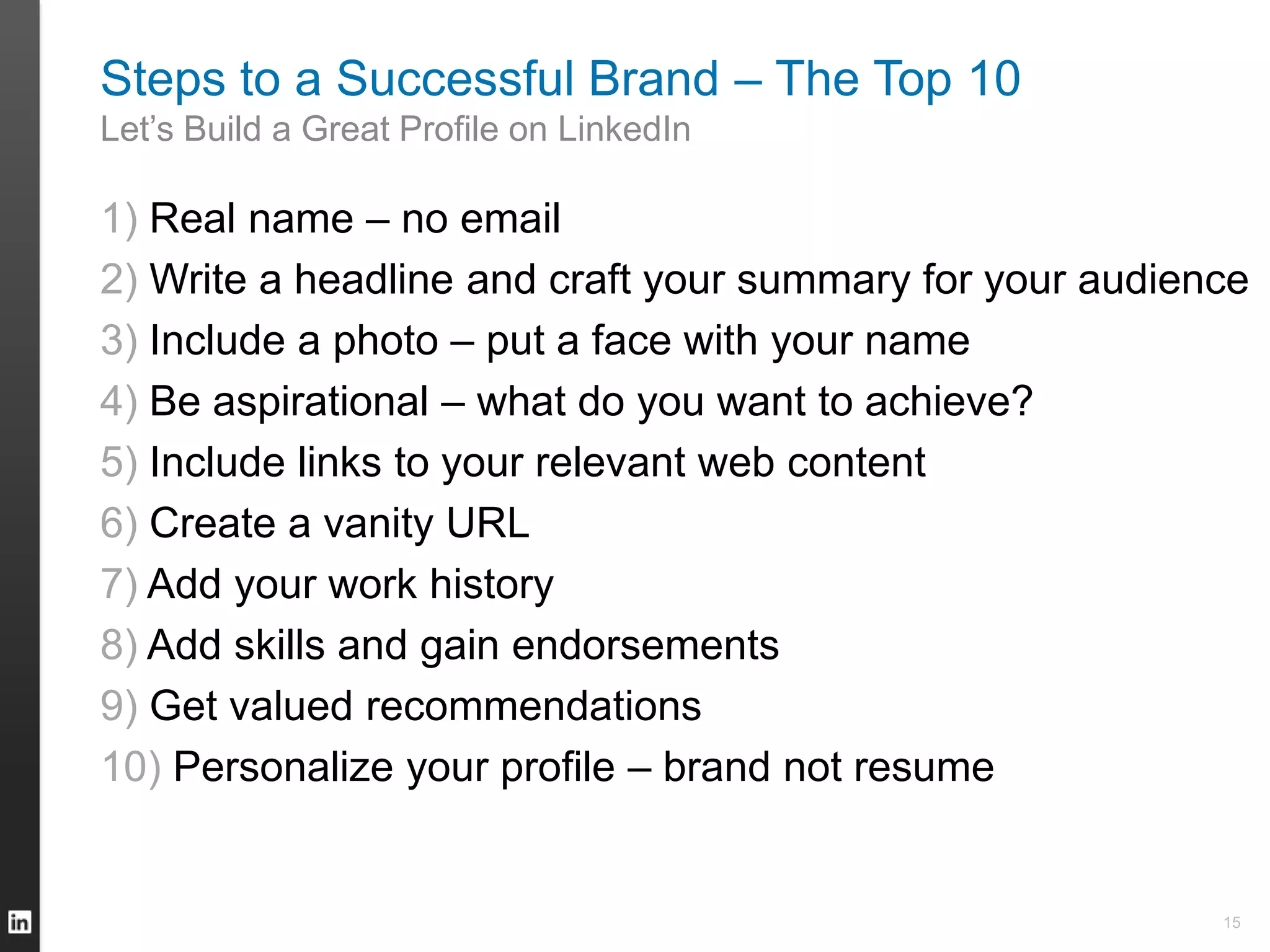 Steps to a Successful Brand – The Top 10
Let’s Build a Great Profile on LinkedIn
1) Real name – no email
2) Write a headline and craft your summary for your audience
3) Include a photo – put a face with your name
4) Be aspirational – what do you want to achieve?
5) Include links to your relevant web content
6) Create a vanity URL
7) Add your work history
8) Add skills and gain endorsements
9) Get valued recommendations
10) Personalize your profile – brand not resume
15
 