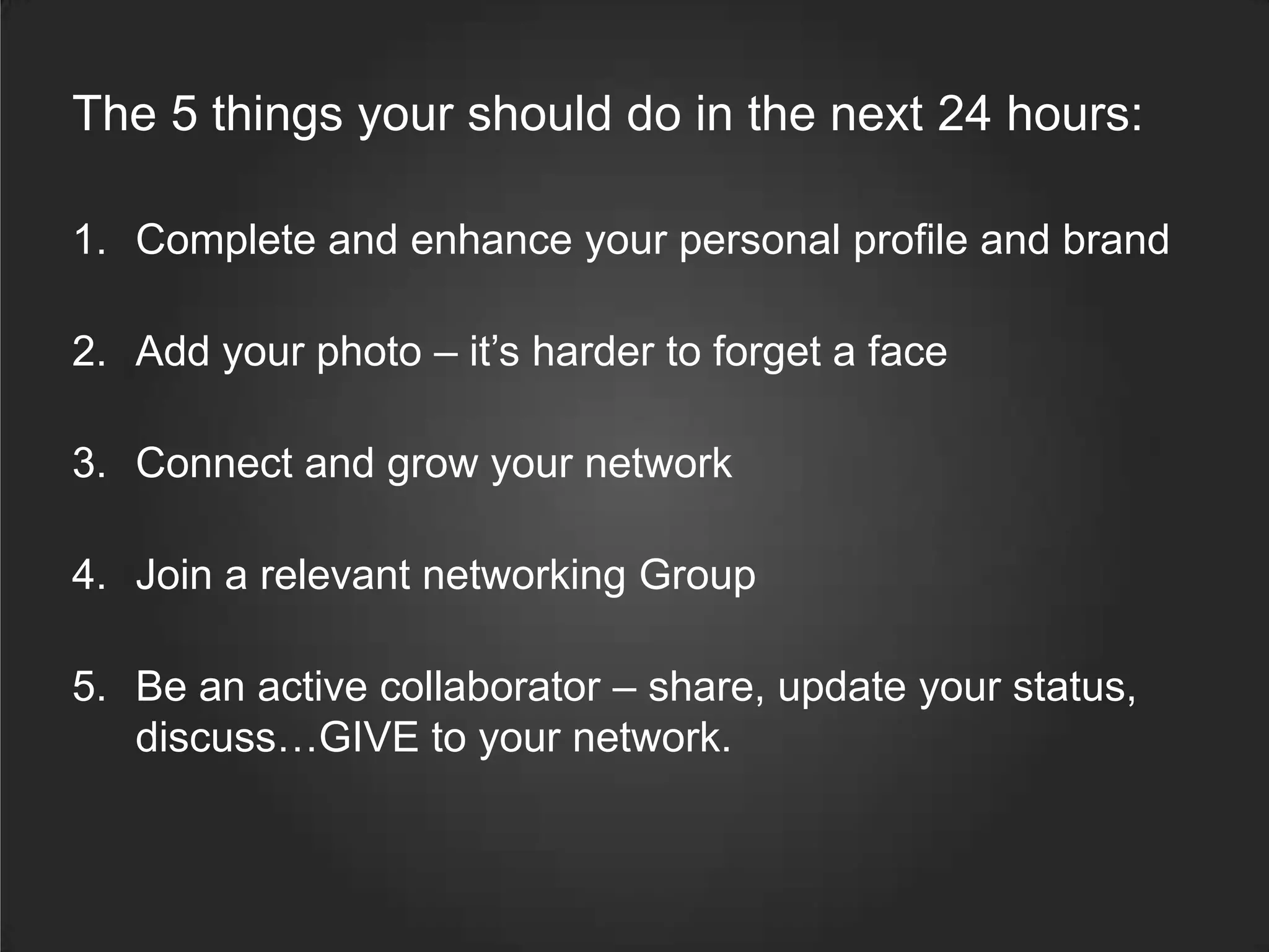 The 5 things your should do in the next 24 hours:
1. Complete and enhance your personal profile and brand
2. Add your photo – it’s harder to forget a face
3. Connect and grow your network
4. Join a relevant networking Group
5. Be an active collaborator – share, update your status,
discuss…GIVE to your network.
 