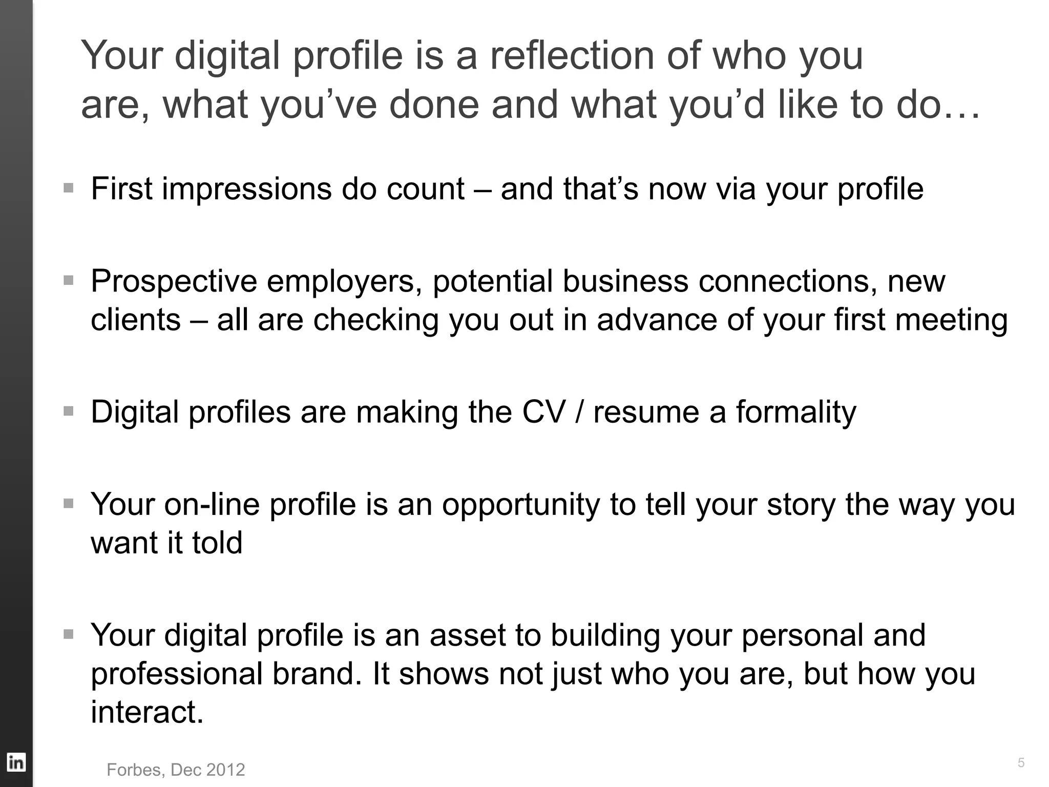 Your digital profile is a reflection of who you
are, what you’ve done and what you’d like to do…
 First impressions do count – and that’s now via your profile
 Prospective employers, potential business connections, new
clients – all are checking you out in advance of your first meeting
 Digital profiles are making the CV / resume a formality
 Your on-line profile is an opportunity to tell your story the way you
want it told
 Your digital profile is an asset to building your personal and
professional brand. It shows not just who you are, but how you
interact.
5
Forbes, Dec 2012
 