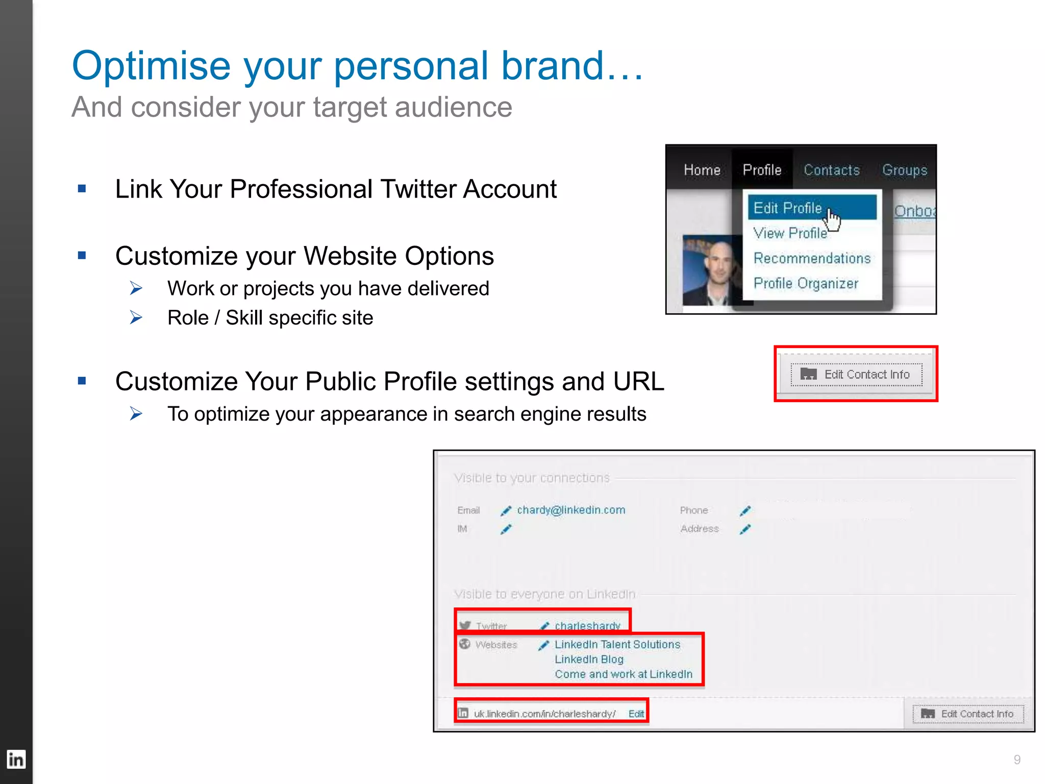 Optimise your personal brand…
And consider your target audience
 Link Your Professional Twitter Account
 Customize your Website Options
 Work or projects you have delivered
 Role / Skill specific site
 Customize Your Public Profile settings and URL
 To optimize your appearance in search engine results
9
 