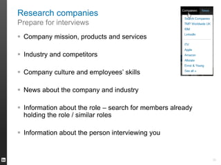 Research companies
Prepare for interviews
 Company mission, products and services
 Industry and competitors
 Company culture and employees’ skills
 News about the company and industry
 Information about the role – search for members already
holding the role / similar roles
 Information about the person interviewing you
29
 