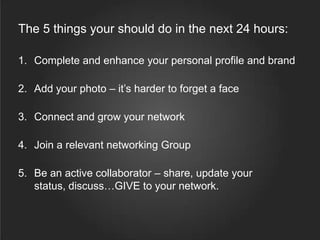 The 5 things your should do in the next 24 hours:
1. Complete and enhance your personal profile and brand
2. Add your photo – it’s harder to forget a face
3. Connect and grow your network
4. Join a relevant networking Group
5. Be an active collaborator – share, update your
status, discuss…GIVE to your network.
 