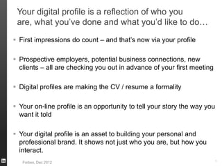Your digital profile is a reflection of who you
are, what you’ve done and what you’d like to do…
 First impressions do count – and that’s now via your profile
 Prospective employers, potential business connections, new
clients – all are checking you out in advance of your first meeting
 Digital profiles are making the CV / resume a formality
 Your on-line profile is an opportunity to tell your story the way you
want it told
 Your digital profile is an asset to building your personal and
professional brand. It shows not just who you are, but how you
interact.
5
Forbes, Dec 2012
 