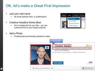 OK, let’s make a Great First Impression
 Just your real name
 No email address here, or qualifications
 Creative Headline Works Best
 Don’t mistake this for your title – you can
customize this for your target audience
 Add a Photo
 Professional (and friendly) headshot is ideal
Click the pencil
icon to edit
 