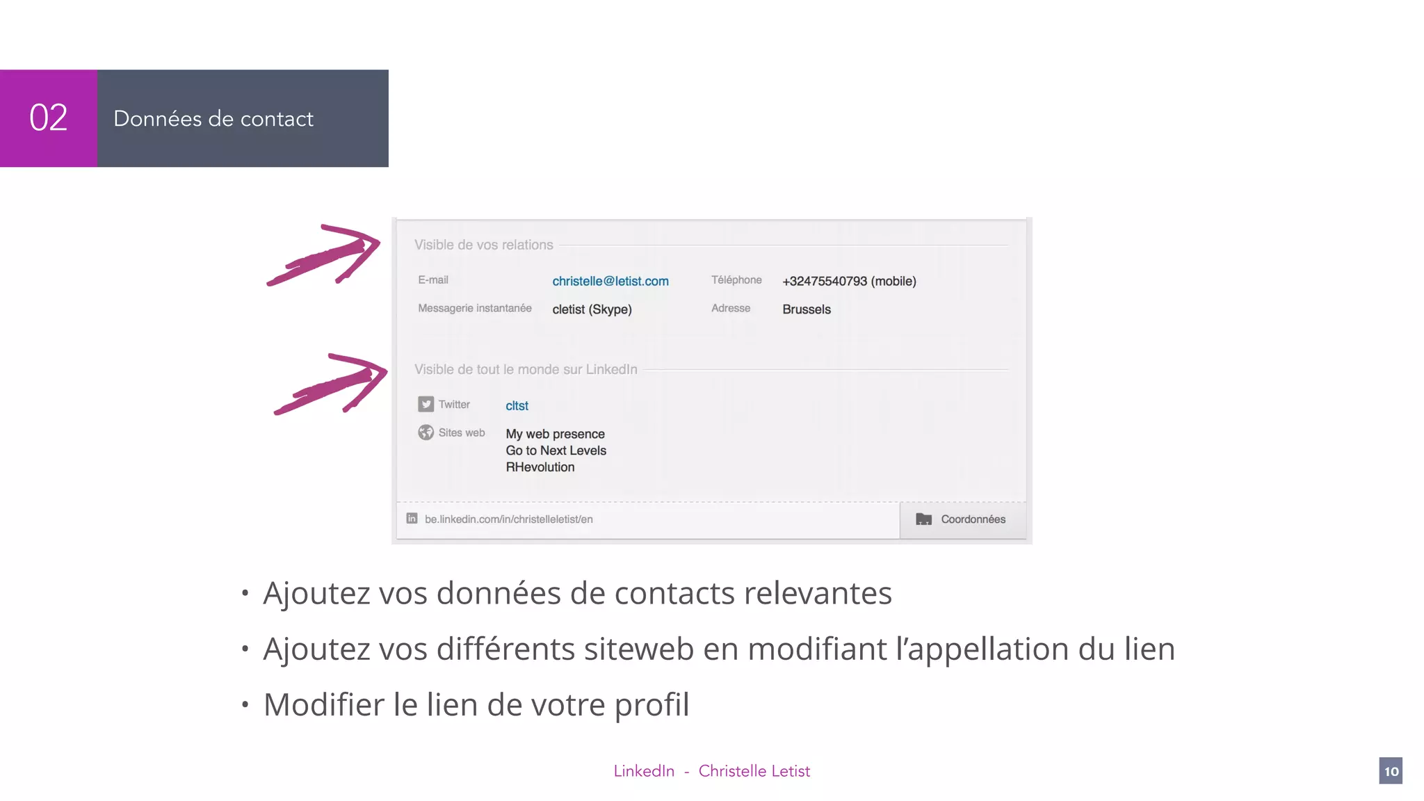 LinkedIn - Christelle Letist 10
Données de contact02
• Ajoutez vos données de contacts relevantes
• Ajoutez vos diﬀérents siteweb en modiﬁant l’appellation du lien
• Modiﬁer le lien de votre proﬁl
 