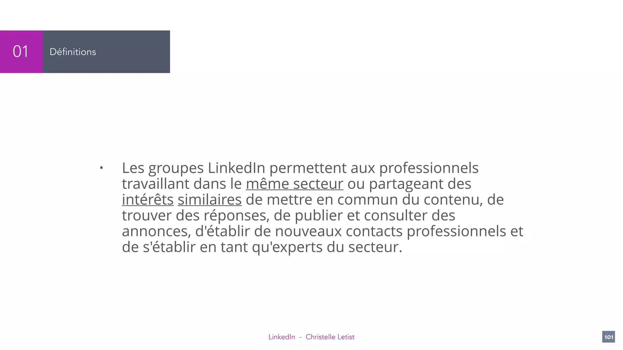 LinkedIn - Christelle Letist 101
Définitions01
• Les groupes LinkedIn permettent aux professionnels
travaillant dans le même secteur ou partageant des
intérêts similaires de mettre en commun du contenu, de
trouver des réponses, de publier et consulter des
annonces, d'établir de nouveaux contacts professionnels et
de s'établir en tant qu'experts du secteur.
 
