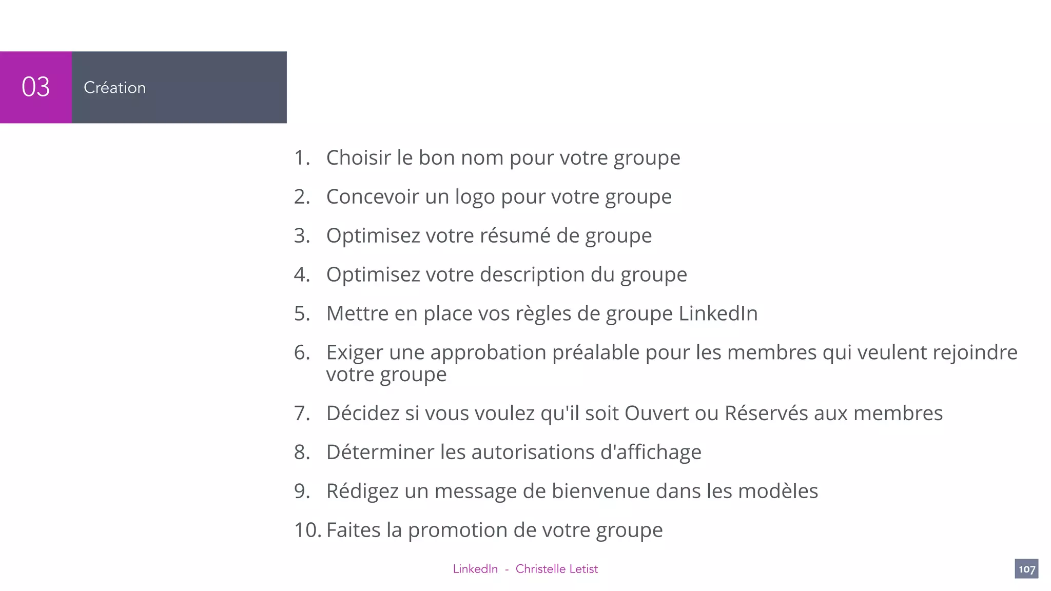 LinkedIn - Christelle Letist 107
Création03
1. Choisir le bon nom pour votre groupe
2. Concevoir un logo pour votre groupe
3. Optimisez votre résumé de groupe
4. Optimisez votre description du groupe
5. Mettre en place vos règles de groupe LinkedIn
6. Exiger une approbation préalable pour les membres qui veulent rejoindre
votre groupe
7. Décidez si vous voulez qu'il soit Ouvert ou Réservés aux membres
8. Déterminer les autorisations d'aﬃchage
9. Rédigez un message de bienvenue dans les modèles
10. Faites la promotion de votre groupe
 