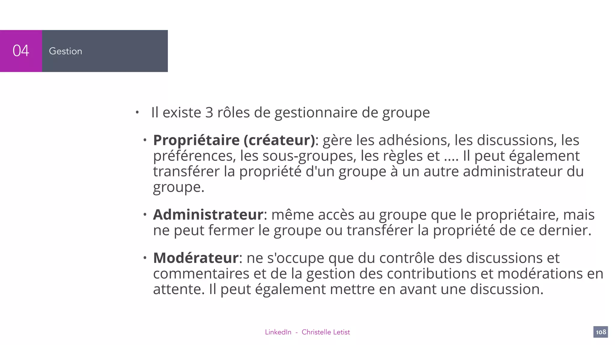 LinkedIn - Christelle Letist 108
Gestion04
• Il existe 3 rôles de gestionnaire de groupe
• Propriétaire (créateur): gère les adhésions, les discussions, les
préférences, les sous-groupes, les règles et .... Il peut également
transférer la propriété d'un groupe à un autre administrateur du
groupe.
• Administrateur: même accès au groupe que le propriétaire, mais
ne peut fermer le groupe ou transférer la propriété de ce dernier.
• Modérateur: ne s'occupe que du contrôle des discussions et
commentaires et de la gestion des contributions et modérations en
attente. Il peut également mettre en avant une discussion.
 