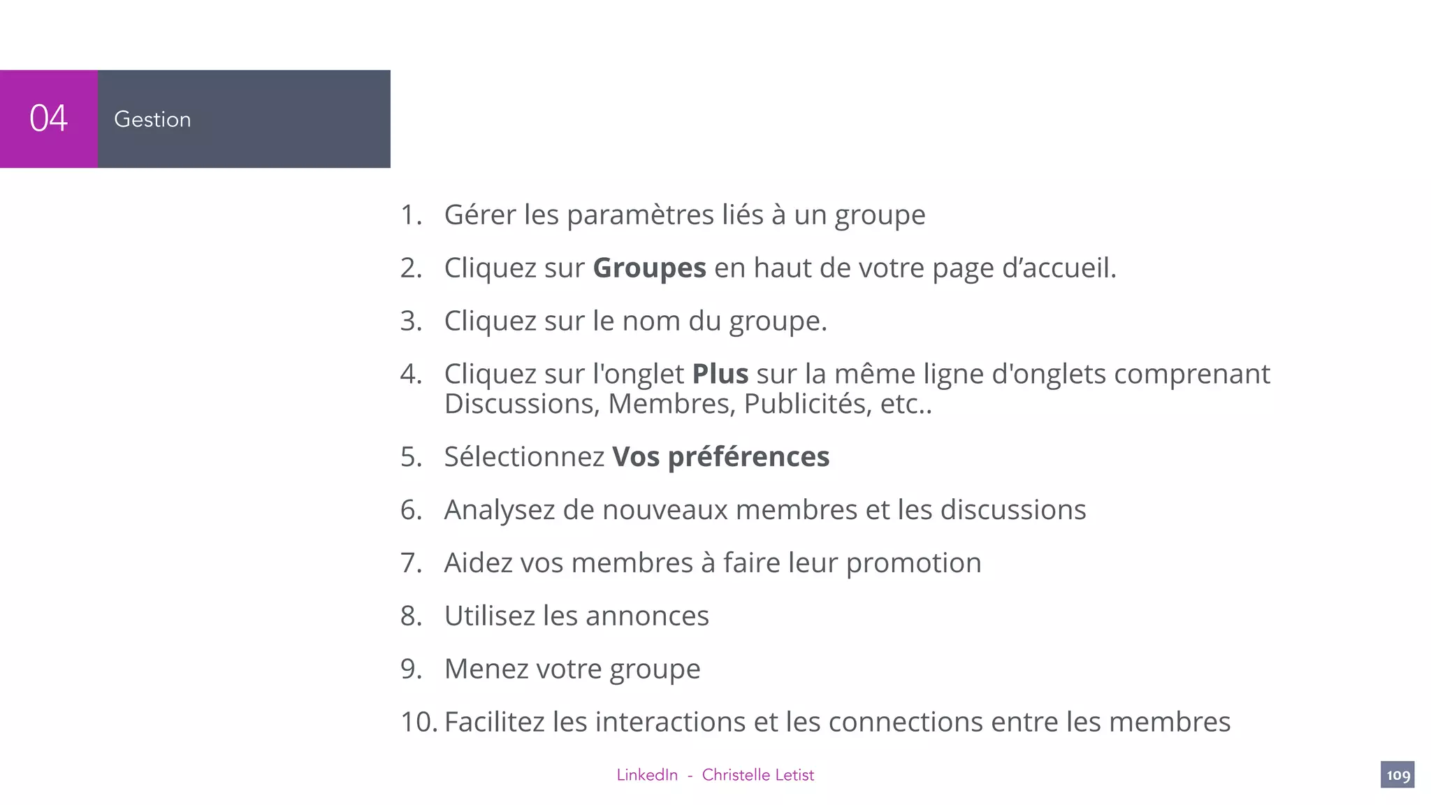 LinkedIn - Christelle Letist 109
Gestion04
1. Gérer les paramètres liés à un groupe
2. Cliquez sur Groupes en haut de votre page d’accueil.
3. Cliquez sur le nom du groupe.
4. Cliquez sur l'onglet Plus sur la même ligne d'onglets comprenant
Discussions, Membres, Publicités, etc..
5. Sélectionnez Vos préférences
6. Analysez de nouveaux membres et les discussions
7. Aidez vos membres à faire leur promotion
8. Utilisez les annonces
9. Menez votre groupe
10. Facilitez les interactions et les connections entre les membres
 