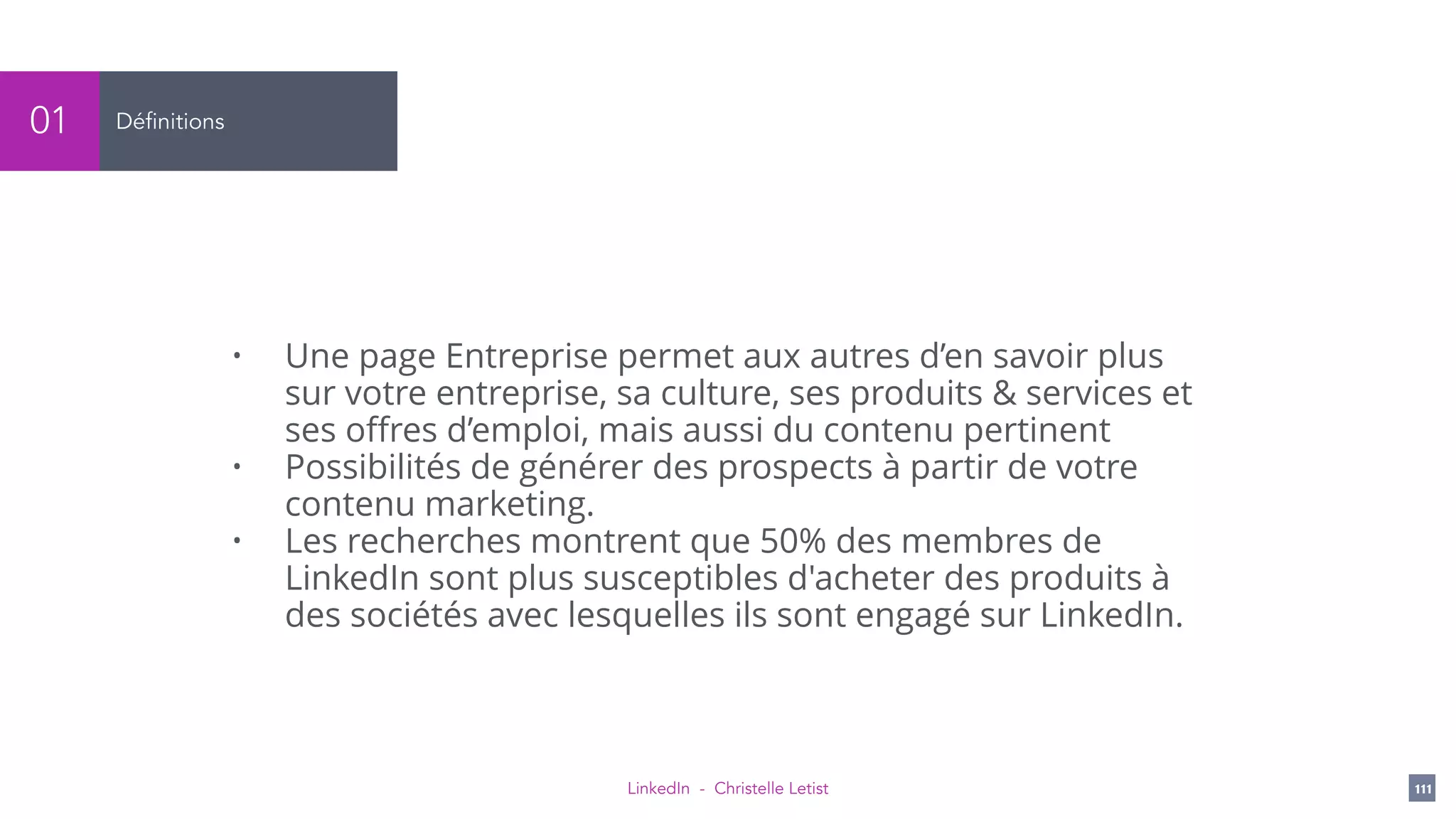 LinkedIn - Christelle Letist 111
Définitions01
• Une page Entreprise permet aux autres d’en savoir plus
sur votre entreprise, sa culture, ses produits & services et
ses oﬀres d’emploi, mais aussi du contenu pertinent
• Possibilités de générer des prospects à partir de votre
contenu marketing.
• Les recherches montrent que 50% des membres de
LinkedIn sont plus susceptibles d'acheter des produits à
des sociétés avec lesquelles ils sont engagé sur LinkedIn.
 