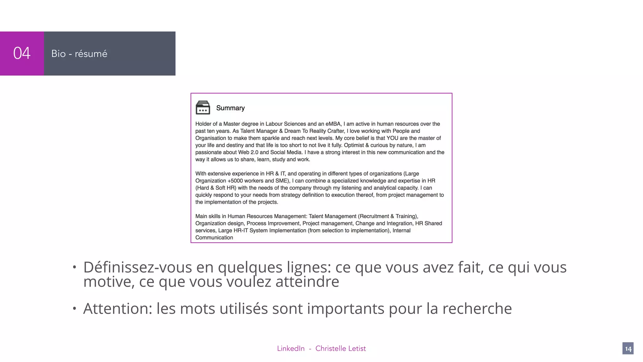 LinkedIn - Christelle Letist 14
Bio - résumé04
• Déﬁnissez-vous en quelques lignes: ce que vous avez fait, ce qui vous
motive, ce que vous voulez atteindre
• Attention: les mots utilisés sont importants pour la recherche
 