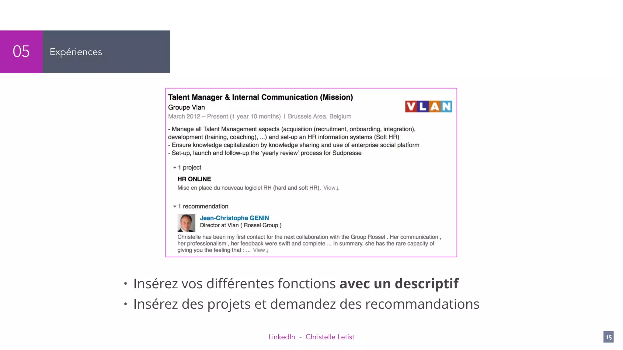 LinkedIn - Christelle Letist 15
Expériences05
• Insérez vos diﬀérentes fonctions avec un descriptif
• Insérez des projets et demandez des recommandations
 