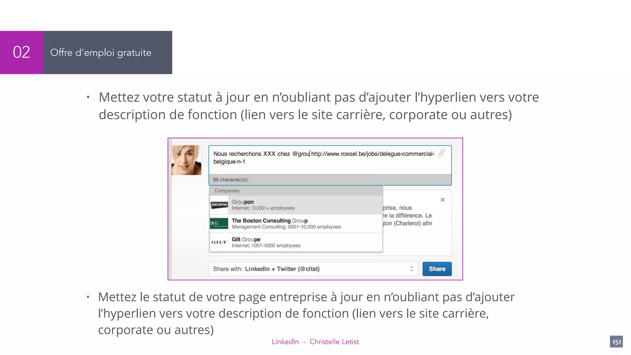 LinkedIn - Christelle Letist 151
Offre d’emploi gratuite02
• Mettez votre statut à jour en n’oubliant pas d’ajouter l’hyperlien vers votre
description de fonction (lien vers le site carrière, corporate ou autres)
• Mettez le statut de votre page entreprise à jour en n’oubliant pas d’ajouter
l’hyperlien vers votre description de fonction (lien vers le site carrière,
corporate ou autres)
 