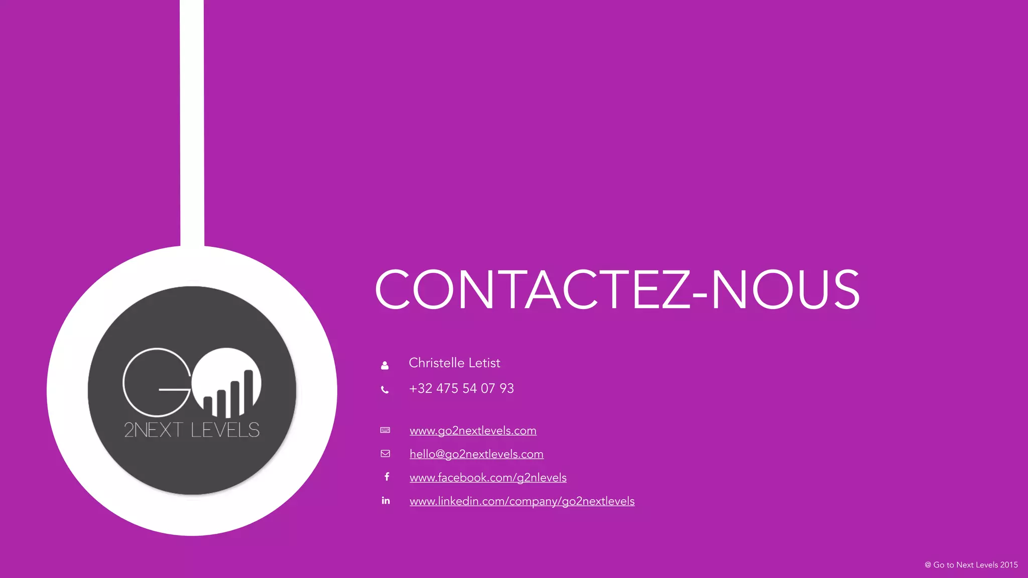@ Go to Next Levels 2015
CONTACTEZ-NOUS
Christelle Letist
+32 475 54 07 93
www.go2nextlevels.com
hello@go2nextlevels.com
www.facebook.com/g2nlevels
www.linkedin.com/company/go2nextlevels
 