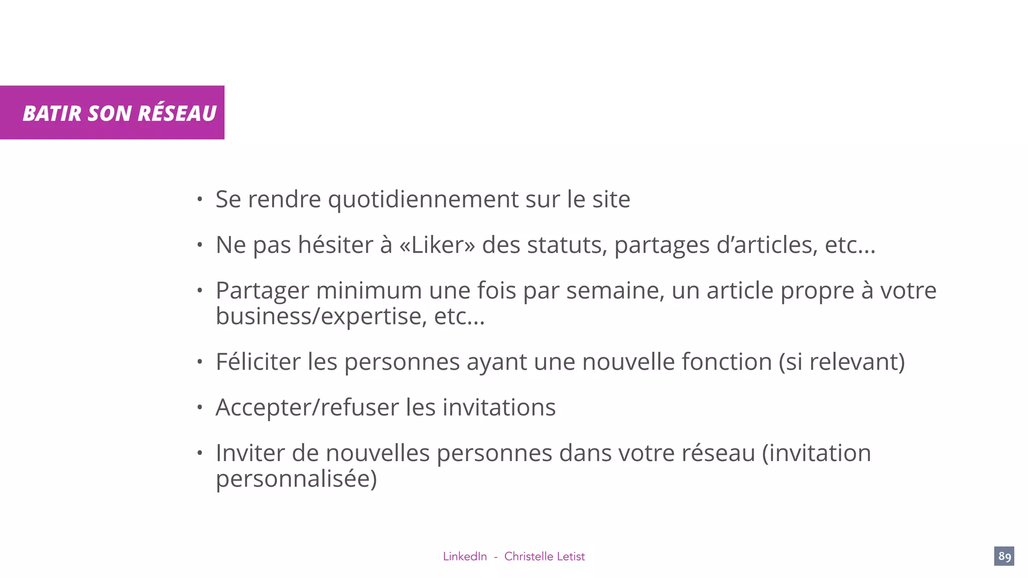 LinkedIn - Christelle Letist 89
BATIR SON RÉSEAU
• Se rendre quotidiennement sur le site
• Ne pas hésiter à «Liker» des statuts, partages d’articles, etc...
• Partager minimum une fois par semaine, un article propre à votre
business/expertise, etc...
• Féliciter les personnes ayant une nouvelle fonction (si relevant)
• Accepter/refuser les invitations
• Inviter de nouvelles personnes dans votre réseau (invitation
personnalisée)
 