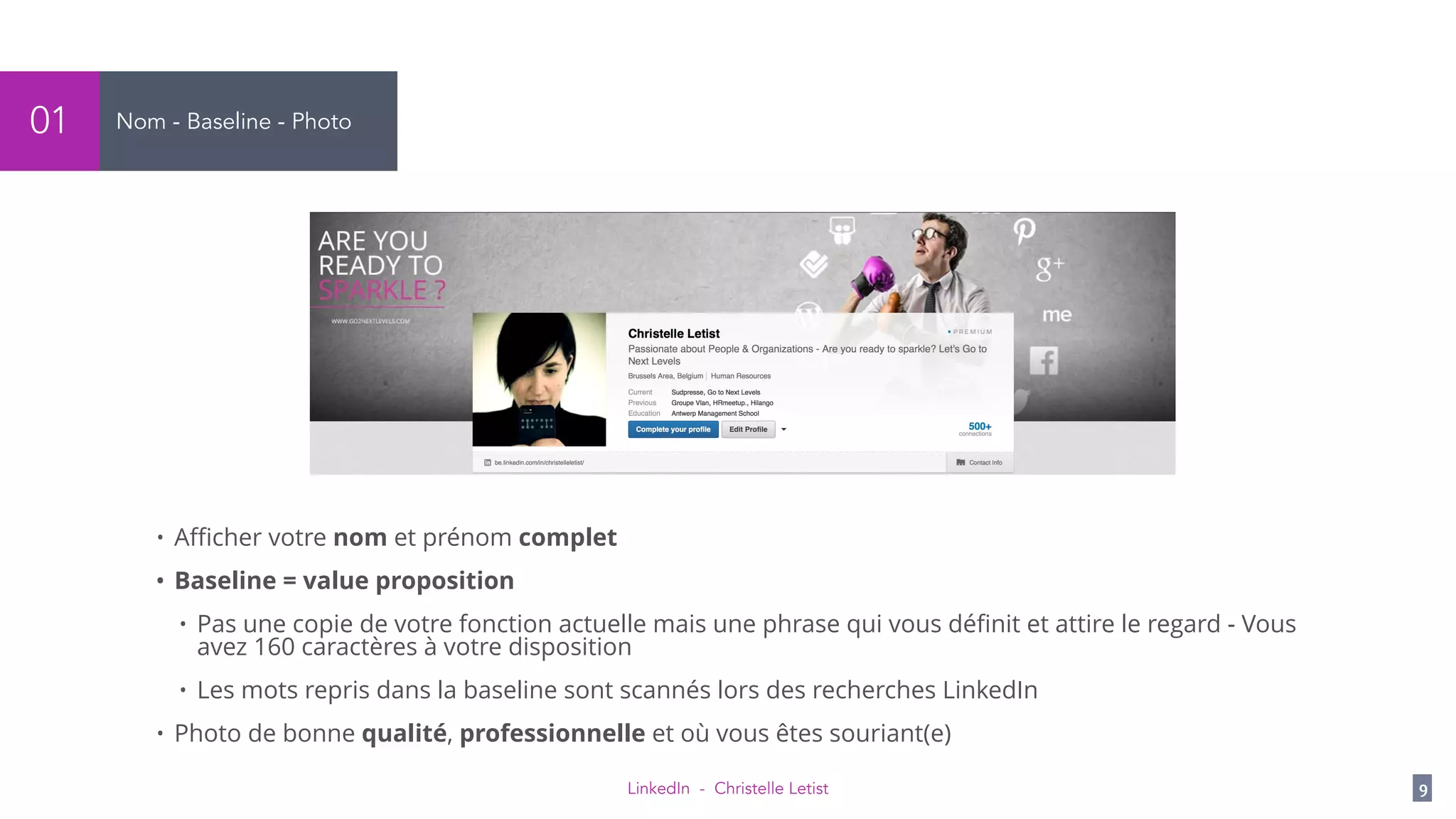 LinkedIn - Christelle Letist 9
Nom - Baseline - Photo01
• Aﬃcher votre nom et prénom complet
• Baseline = value proposition
• Pas une copie de votre fonction actuelle mais une phrase qui vous déﬁnit et attire le regard - Vous
avez 160 caractères à votre disposition
• Les mots repris dans la baseline sont scannés lors des recherches LinkedIn
• Photo de bonne qualité, professionnelle et où vous êtes souriant(e)
 