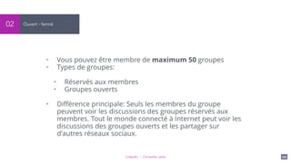 LinkedIn - Christelle Letist 102
Ouvert - fermé02
• Vous pouvez être membre de maximum 50 groupes
• Types de groupes:
• Réservés aux membres
• Groupes ouverts
• Diﬀérence principale: Seuls les membres du groupe
peuvent voir les discussions des groupes réservés aux
membres. Tout le monde connecté à Internet peut voir les
discussions des groupes ouverts et les partager sur
d'autres réseaux sociaux.
 