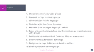 LinkedIn - Christelle Letist 107
Création03
1. Choisir le bon nom pour votre groupe
2. Concevoir un logo pour votre groupe
3. Optimisez votre résumé de groupe
4. Optimisez votre description du groupe
5. Mettre en place vos règles de groupe LinkedIn
6. Exiger une approbation préalable pour les membres qui veulent rejoindre
votre groupe
7. Décidez si vous voulez qu'il soit Ouvert ou Réservés aux membres
8. Déterminer les autorisations d'aﬃchage
9. Rédigez un message de bienvenue dans les modèles
10. Faites la promotion de votre groupe
 