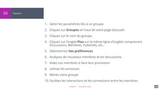 LinkedIn - Christelle Letist 109
Gestion04
1. Gérer les paramètres liés à un groupe
2. Cliquez sur Groupes en haut de votre page d’accueil.
3. Cliquez sur le nom du groupe.
4. Cliquez sur l'onglet Plus sur la même ligne d'onglets comprenant
Discussions, Membres, Publicités, etc..
5. Sélectionnez Vos préférences
6. Analysez de nouveaux membres et les discussions
7. Aidez vos membres à faire leur promotion
8. Utilisez les annonces
9. Menez votre groupe
10. Facilitez les interactions et les connections entre les membres
 