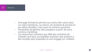 LinkedIn - Christelle Letist 111
Définitions01
• Une page Entreprise permet aux autres d’en savoir plus
sur votre entreprise, sa culture, ses produits & services et
ses oﬀres d’emploi, mais aussi du contenu pertinent
• Possibilités de générer des prospects à partir de votre
contenu marketing.
• Les recherches montrent que 50% des membres de
LinkedIn sont plus susceptibles d'acheter des produits à
des sociétés avec lesquelles ils sont engagé sur LinkedIn.
 