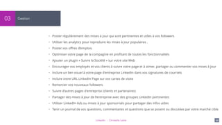 LinkedIn - Christelle Letist 121
Gestion03
• Poster régulièrement des mises à jour qui sont pertinentes et utiles à vos followers
• Utiliser les analytics pour reproduire les mises à jour populaires .
• Poster vos oﬀres d’emplois
• Optimiser votre page de la compagnie en proﬁtant de toutes les fonctionnalités
• Ajouter un plugin « Suivre la Société » sur votre site Web
• Encourager vos employés et vos clients à suivre votre page et à aimer, partager ou commenter vos mises à jour
• Inclure un lien visuel à votre page d'entreprise LinkedIn dans vos signatures de courriels
• Inclure votre URL LinkedIn Page sur vos cartes de visite
• Remercier vos nouveaux followers
• Suivre d’autres pages d'entreprise (clients et partenaires)
• Partager des mises à jour de l'entreprise avec des groupes LinkedIn pertinentes
• Utiliser LinkedIn Ads ou mises à jour sponsorisés pour partager des infos utiles
• Tenir un journal de vos questions, commentaires et questions que se posent ou discutées par votre marché cible
 