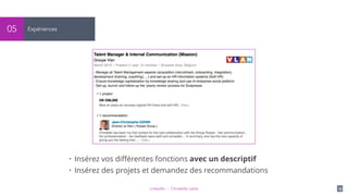 LinkedIn - Christelle Letist 15
Expériences05
• Insérez vos diﬀérentes fonctions avec un descriptif
• Insérez des projets et demandez des recommandations
 