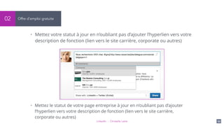 LinkedIn - Christelle Letist 151
Offre d’emploi gratuite02
• Mettez votre statut à jour en n’oubliant pas d’ajouter l’hyperlien vers votre
description de fonction (lien vers le site carrière, corporate ou autres)
• Mettez le statut de votre page entreprise à jour en n’oubliant pas d’ajouter
l’hyperlien vers votre description de fonction (lien vers le site carrière,
corporate ou autres)
 