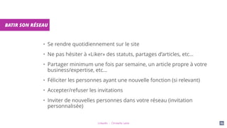 LinkedIn - Christelle Letist 89
BATIR SON RÉSEAU
• Se rendre quotidiennement sur le site
• Ne pas hésiter à «Liker» des statuts, partages d’articles, etc...
• Partager minimum une fois par semaine, un article propre à votre
business/expertise, etc...
• Féliciter les personnes ayant une nouvelle fonction (si relevant)
• Accepter/refuser les invitations
• Inviter de nouvelles personnes dans votre réseau (invitation
personnalisée)
 