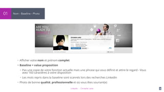 LinkedIn - Christelle Letist 9
Nom - Baseline - Photo01
• Aﬃcher votre nom et prénom complet
• Baseline = value proposition
• Pas une copie de votre fonction actuelle mais une phrase qui vous déﬁnit et attire le regard - Vous
avez 160 caractères à votre disposition
• Les mots repris dans la baseline sont scannés lors des recherches LinkedIn
• Photo de bonne qualité, professionnelle et où vous êtes souriant(e)
 