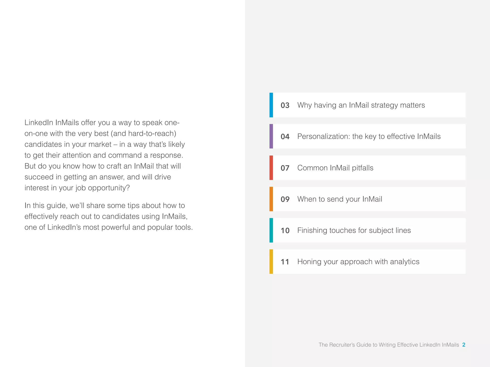 Why having an InMail strategy matters 
Personalization: the key to effective InMails 
Common InMail pitfalls 
When to send your InMail 
Finishing touches for subject lines 
Honing your approach with analytics 
03 
04 
07 
09 
10 
11 
LinkedIn InMails offer you a way to speak one-on- 
one with the very best (and hard-to-reach) 
candidates in your market – in a way that’s likely 
to get their attention and command a response. 
But do you know how to craft an InMail that will 
succeed in getting an answer, and will drive 
interest in your job opportunity? 
In this guide, we’ll share some tips about how to 
effectively reach out to candidates using InMails, 
one of LinkedIn’s most powerful and popular tools. 
The Recruiter’s Guide to Writing Effective LinkedIn InMails 2 
 